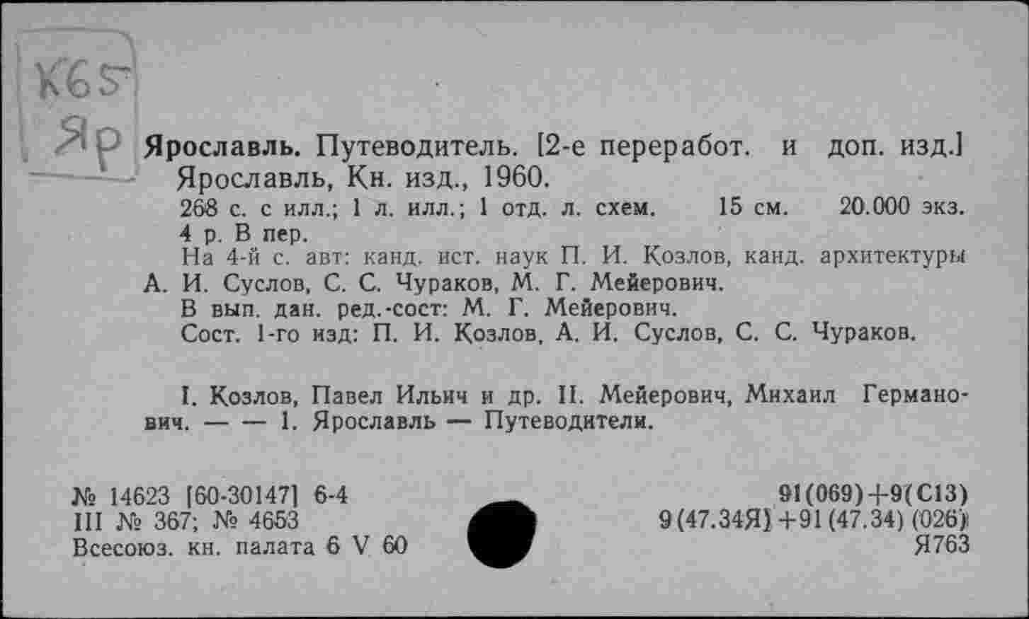 ﻿KGsr
<1 P Ярославль. Путеводитель. [2-е переработ. и доп. изд.] Ярославль, Кн. изд., 1960.
268 с. с илл.; 1 л. илл.; 1 отд. л. схем. 15 см. 20.000 экз.
4 р. В пер.
На 4-й с. авт: канд. ист. наук П. И. Козлов, канд. архитектуры А. И. Суслов, С. С. Чураков, М. Г. Мейерович.
В вып. дан. ред.-сост: М. Г. Мейерович.
Сост. 1-го изд: П. И. Козлов, А. И. Суслов, С. С. Чураков.
I. Козлов, Павел Ильич и др. II. Мейерович, Михаил Германович. ----1. Ярославль — Путеводители.
№ 14623 [ 60-30147] 6-4
III № 367; № 4653
Всесоюз. кн. палата 6 V 60
91(069)+9(С13)
9 (47.34Я)+91 (47.34) (026/ Я 763